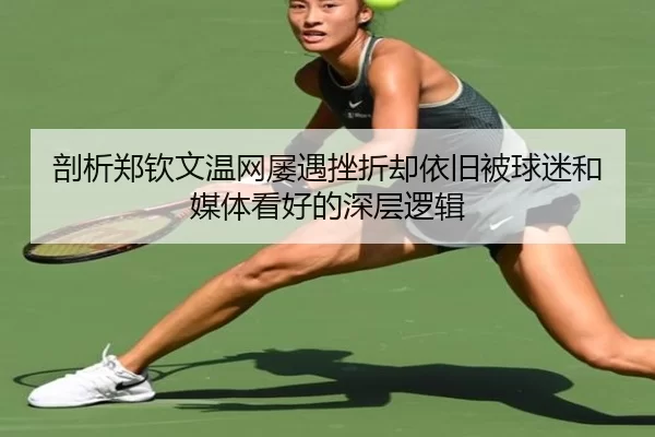 剖析郑钦文温网屡遇挫折却依旧被球迷和媒体看好的深层逻辑